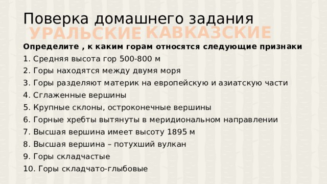 Поверка домашнего задания КАВКАЗСКИЕ УРАЛЬСКИЕ Определите , к каким горам относятся следующие признаки 1. Средняя высота гор 500-800 м 2. Горы находятся между двумя моря 3. Горы разделяют материк на европейскую и азиатскую части 4. Сглаженные вершины 5. Крупные склоны, остроконечные вершины 6. Горные хребты вытянуты в меридиональном направлении 7. Высшая вершина имеет высоту 1895 м 8. Высшая вершина – потухший вулкан 9. Горы складчастые 10. Горы складчато-глыбовые 
