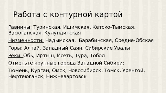 Работа с контурной картой Равнины: Туринская, Ишимская, Кетско-Тымская, Васюганская, Кулундинская Низменности: Надымская, Барабинская, Средне-Обская Горы: Алтай, Западный Саян, Сибирские Увалы Реки: Обь, Иртыш, Исеть, Тура, Тобол Отметьте крупные города Западной Сибири : Тюмень, Курган, Омск, Новосибирск, Томск, Уренгой, Нефтеюганск, Нижневартовск 