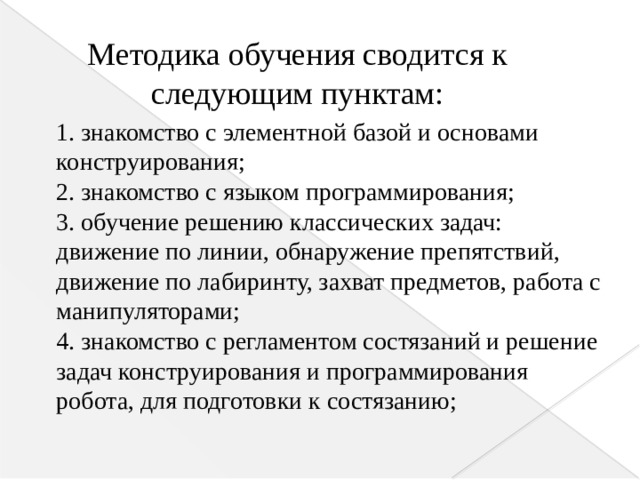 Методика обучения сводится к следующим пунктам: 1. знакомство с элементной базой и основами конструирования;  2. знакомство с языком программирования;  3. обучение решению классических задач: движение по линии, обнаружение препятствий, движение по лабиринту, захват предметов, работа с манипуляторами;  4. знакомство с регламентом состязаний и решение задач конструирования и программирования робота, для подготовки к состязанию;      