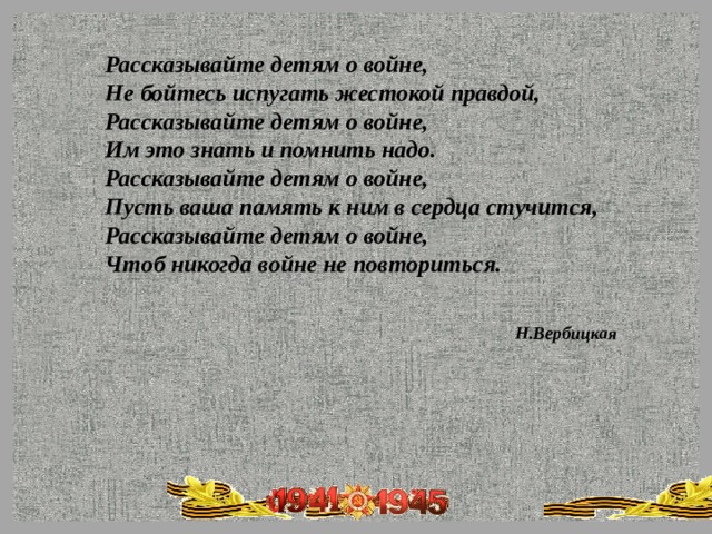 Рассказывайте детям о войне,  Не бойтесь испугать жестокой правдой,  Рассказывайте детям о войне,  Им это знать и помнить надо.  Рассказывайте детям о войне,  Пусть ваша память к ним в сердца стучится,  Рассказывайте детям о войне, Чтоб никогда войне не повториться.   Н.Вербицкая 
