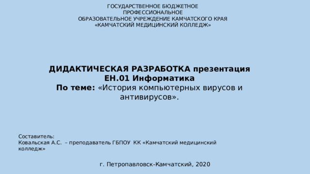 ГОСУДАРСТВЕННОЕ БЮДЖЕТНОЕ ПРОФЕССИОНАЛЬНОЕ ОБРАЗОВАТЕЛЬНОЕ УЧРЕЖДЕНИЕ КАМЧАТСКОГО КРАЯ «КАМЧАТСКИЙ МЕДИЦИНСКИЙ КОЛЛЕДЖ» ДИДАКТИЧЕСКАЯ РАЗРАБОТКА презентация ЕН.01 Информатика По теме: «История компьютерных вирусов и антивирусов». Составитель: Ковальская А.С. – преподаватель ГБПОУ КК «Камчатский медицинский колледж»   г. Петропавловск-Камчатский, 2020 