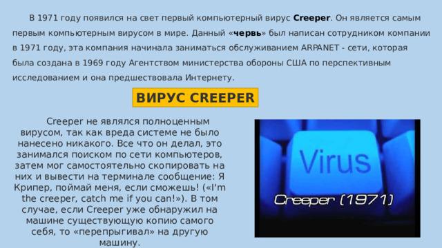  В 1971 году появился на свет первый компьютерный вирус  Creeper . Он является самым первым компьютерным вирусом в мире. Данный « червь » был написан сотрудником компании в 1971 году, эта компания начинала заниматься обслуживанием ARPANET - сети, которая была создана в 1969 году Агентством министерства обороны США по перспективным исследованием и она предшествовала Интернету. ВИРУС CREEPER  Creeper не являлся полноценным вирусом, так как вреда системе не было нанесено никакого. Все что он делал, это занимался поиском по сети компьютеров, затем мог самостоятельно скопировать на них и вывести на терминале сообщение: Я Крипер, поймай меня, если сможешь! («I'm the creeper, catch me if you can!»). В том случае, если Creeper уже обнаружил на машине существующую копию самого себя, то «перепрыгивал» на другую машину. 