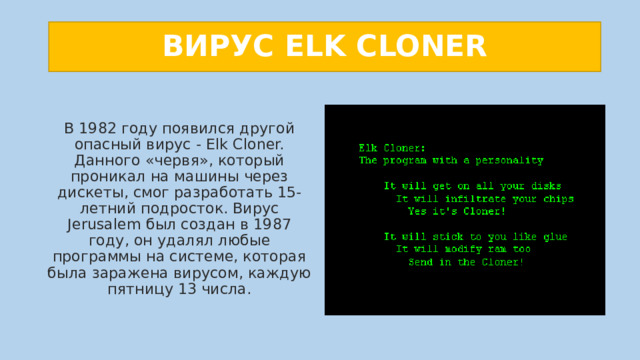ВИРУС ELK CLONER В 1982 году появился другой опасный вирус - Elk Cloner. Данного «червя», который проникал на машины через дискеты, смог разработать 15-летний подросток. Вирус Jerusalem был создан в 1987 году, он удалял любые программы на системе, которая была заражена вирусом, каждую пятницу 13 числа. 