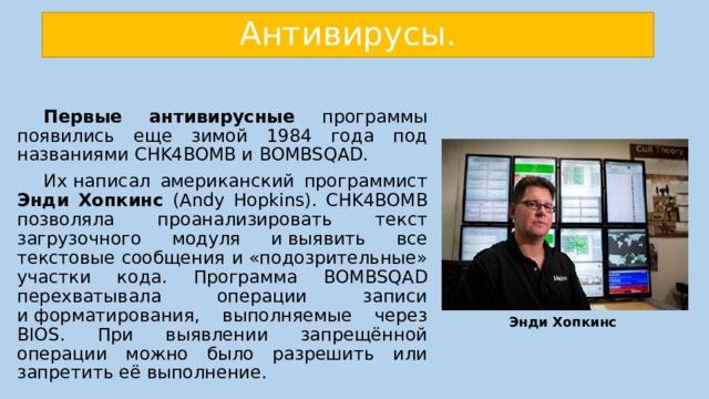 Антивирусы.  Первые антивирусные программы появились еще зимой 1984 года под названиями CHK4BOMB и BOMBSQAD.  Их написал американский программист Энди Хопкинс (Andy Hopkins). CHK4BOMB позволяла проанализировать текст загрузочного модуля и выявить все текстовые сообщения и «подозрительные» участки кода. Программа BOMBSQAD перехватывала операции записи и форматирования, выполняемые через BIOS. При выявлении запрещённой операции можно было разрешить или запретить её выполнение. Энди Хопкинс 