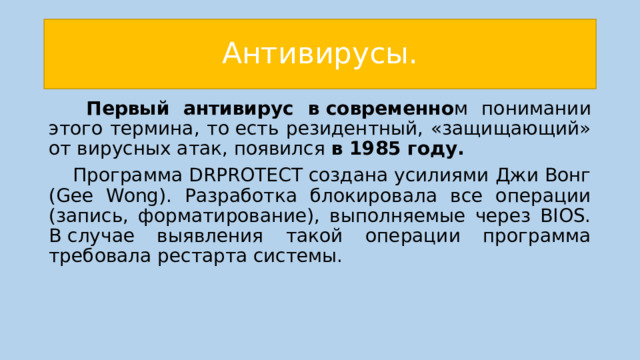 Антивирусы.   Первый антивирус в современно м понимании этого термина, то есть резидентный, «защищающий» от вирусных атак, появился в 1985 году.  Программа DRPROTECT создана усилиями Джи Вонг (Gee Wong). Разработка блокировала все операции (запись, форматирование), выполняемые через BIOS. В случае выявления такой операции программа требовала рестарта системы. 