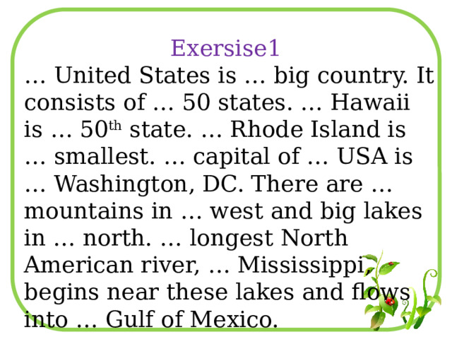 Exersise1 … United States is … big country. It consists of … 50 states. … Hawaii is … 50 th state. … Rhode Island is … smallest. … capital of … USA is … Washington, DC. There are … mountains in … west and big lakes in … north. … longest North American river, … Mississippi, begins near these lakes and flows into … Gulf of Mexico. 