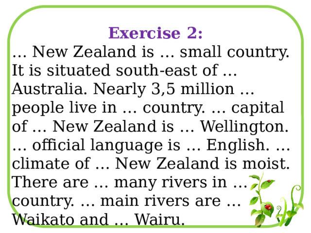 Exercise 2: … New Zealand is … small country. It is situated south-east of … Australia. Nearly 3,5 million … people live in … country. … capital of … New Zealand is … Wellington. … official language is … English. …climate of … New Zealand is moist. There are … many rivers in … country. … main rivers are … Waikato and … Wairu. 