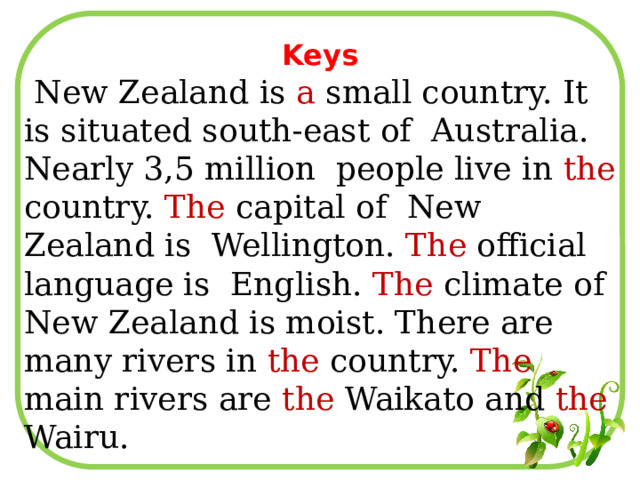 Keys  New Zealand is a small country. It is situated south-east of Australia. Nearly 3,5 million people live in the country. The capital of New Zealand is Wellington. The official language is English. The climate of New Zealand is moist. There are many rivers in the country. The main rivers are the Waikato and the Wairu. 