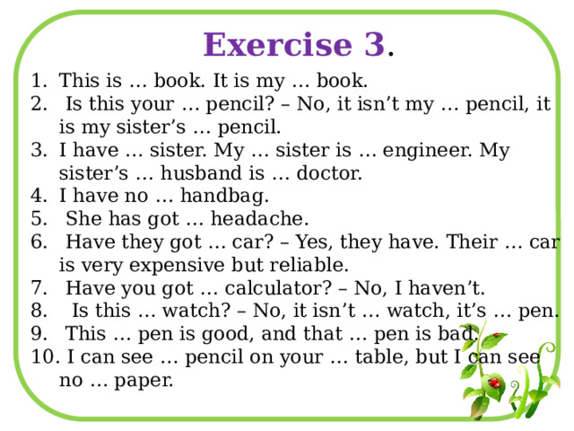 Exercise 3 . This is … book. It is my … book.  Is this your … pencil? – No, it isn’t my … pencil, it is my sister’s … pencil. I have … sister. My … sister is … engineer. My sister’s … husband is … doctor. I have no … handbag.  She has got … headache.  Have they got … car? – Yes, they have. Their … car is very expensive but reliable.  Have you got … calculator? – No, I haven’t.  Is this … watch? – No, it isn’t … watch, it’s … pen.  This … pen is good, and that … pen is bad.  I can see … pencil on your … table, but I can see no … paper. 