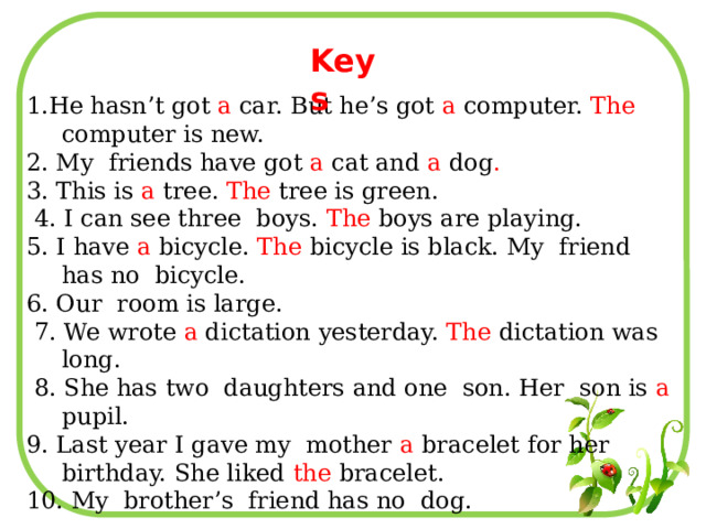 Keys 1.He hasn’t got a car. But he’s got a computer. The computer is new. 2. My friends have got a cat and a dog . 3. This is a tree. The tree is green.  4. I can see three boys. The boys are playing. 5. I have a bicycle. The bicycle is black. My friend has no bicycle. 6. Our room is large.  7. We wrote a dictation yesterday. The dictation was long.  8. She has two daughters and one son. Her son is a pupil. 9. Last year I gave my mother a bracelet for her birthday. She liked the bracelet. 10. My brother’s friend has no dog. 