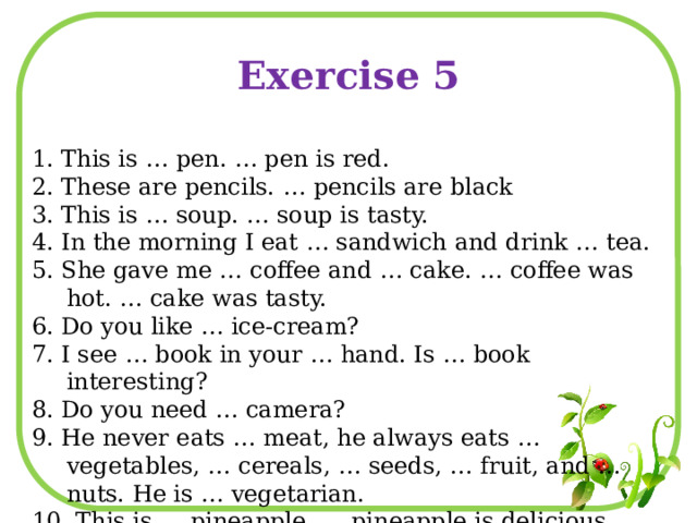 Exercise 5 1. This is … pen. … pen is red. 2. These are pencils. … pencils are black 3. This is … soup. … soup is tasty. 4. In the morning I eat … sandwich and drink … tea. 5. She gave me … coffee and … cake. … coffee was hot. … cake was tasty. 6. Do you like … ice-cream? 7. I see … book in your … hand. Is … book interesting? 8. Do you need … camera? 9. He never eats … meat, he always eats … vegetables, … cereals, … seeds, … fruit, and … nuts. He is … vegetarian. 10. This is … pineapple. … pineapple is delicious. 