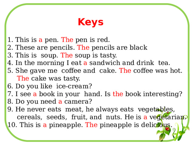 Keys 1. This is a pen. The pen is red. 2. These are pencils. The pencils are black 3. This is soup. The soup is tasty. 4. In the morning I eat a sandwich and drink tea. 5. She gave me coffee and cake. The coffee was hot. The cake was tasty. 6. Do you like ice-cream? 7. I see a book in your hand. Is the book interesting? 8. Do you need a camera? 9. He never eats meat, he always eats vegetables, cereals, seeds, fruit, and nuts. He is a vegetarian. 10. This is a pineapple. The pineapple is delicious. 