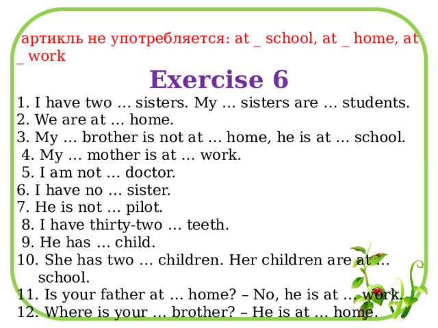  артикль не употребляется: at _ school, at _ home, at _ work Exercise 6 1. I have two … sisters. My … sisters are … students. 2. We are at … home. 3. My … brother is not at … home, he is at … school.  4. My … mother is at … work.  5. I am not … doctor. 6. I have no … sister. 7. He is not … pilot.  8. I have thirty-two … teeth.  9. He has … child. 10. She has two … children. Her children are at … school. 11. Is your father at … home? – No, he is at … work. 12. Where is your … brother? – He is at … home. 