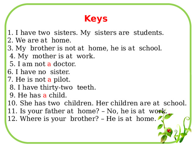 Keys 1. I have two sisters. My sisters are students. 2. We are at home. 3. My brother is not at home, he is at school.  4. My mother is at work.  5. I am not a doctor. 6. I have no sister. 7. He is not a pilot.  8. I have thirty-two teeth.  9. He has a child. 10. She has two children. Her children are at school. 11. Is your father at home? – No, he is at work. 12. Where is your brother? – He is at home. 
