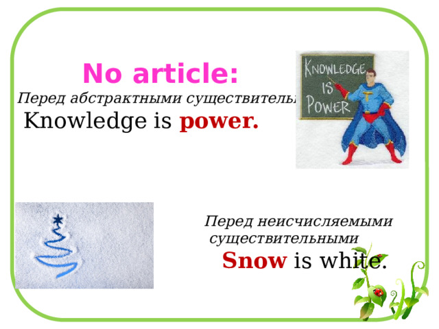  No article: Перед абстрактными существительными  Knowledge is power.  Перед неисчисляемыми  существительными  Snow is white. 