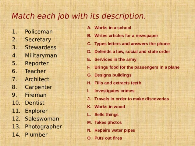 Match each job with its description. Works in a school Writes articles for a newspaper Types letters and answers the phone Defends a law, social and state order Services in the army Brings food for the passengers in a plane Designs buildings Fills and extracts teeth Investigates crimes Travels in order to make discoveries Works in wood Sells things Takes photos Repairs water pipes Puts out fires Policeman Secretary Stewardess Militaryman Reporter Teacher Architect Carpenter Fireman Dentist Explorer Saleswoman Photographer Plumber  