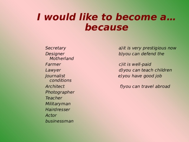 I would like to become a…because   Secretary a)it is very prestigious now Designer b)you can defend the Motherland Farmer c)it is well-paid Lawyer d)you can teach children Journalist  e)you have good job conditions Architect f)you can travel abroad Photographer Teacher Militaryman Hairdresser Actor businessman    Secretary a)it is very prestigious now Designer b)you can defend the Motherland Farmer c)it is well-paid Lawyer d)you can teach children Journalist  e)you have good job conditions Architect f)you can travel abroad Photographer Teacher Militaryman Hairdresser Actor businessman    Secretary a)it is very prestigious now Designer b)you can defend the Motherland Farmer c)it is well-paid Lawyer d)you can teach children Journalist  e)you have good job conditions Architect f)you can travel abroad Photographer Teacher Militaryman Hairdresser Actor businessman    Secretary a)it is very prestigious now Designer b)you can defend the Motherland Farmer c)it is well-paid Lawyer d)you can teach children Journalist  e)you have good job conditions Architect f)you can travel abroad Photographer Teacher Militaryman Hairdresser Actor businessman    Secretary a)it is very prestigious now Designer b)you can defend the Motherland Farmer c)it is well-paid Lawyer d)you can teach children Journalist  e)you have good job conditions Architect f)you can travel abroad Photographer Teacher Militaryman Hairdresser Actor businessman    