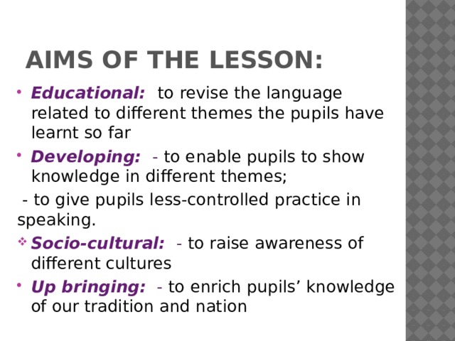 Aims of the lesson: Educational:  to revise the language related to different themes the pupils have learnt so far Developing:  - to enable pupils to show knowledge in different themes;  - to give pupils less-controlled practice in speaking. Socio-cultural:  - to raise awareness of different cultures Up bringing:  - to enrich pupils’ knowledge of our tradition and nation 