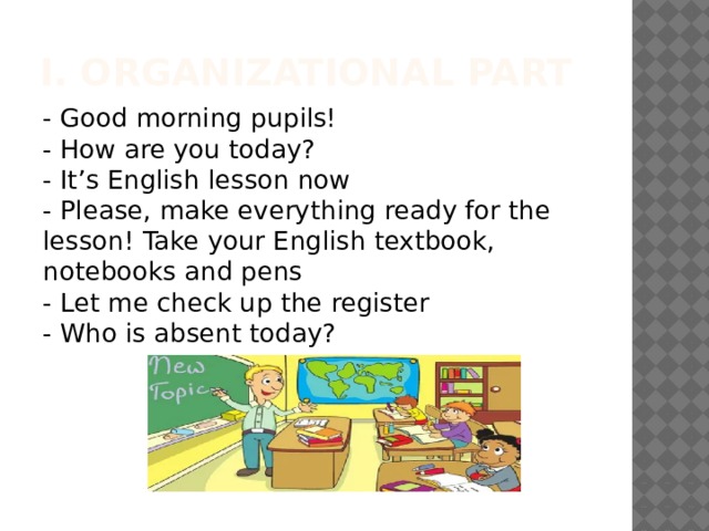 I. Organizational part - Good morning pupils!  - How are you today?  - It’s English lesson now  - Please, make everything ready for the lesson! Take your English textbook, notebooks and pens  - Let me check up the register  - Who is absent today? 