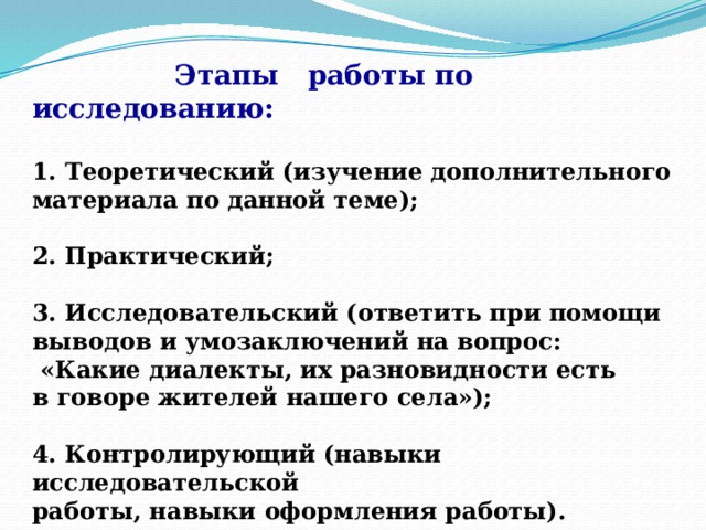   Этапы работы по исследованию:   1. Теоретический (изучение дополнительного материала по данной теме);  2. Практический;  3. Исследовательский (ответить при помощи выводов и умозаключений на вопрос:  «Какие диалекты, их разновидности есть в говоре жителей нашего села»);  4. Контролирующий (навыки исследовательской работы, навыки оформления работы). 