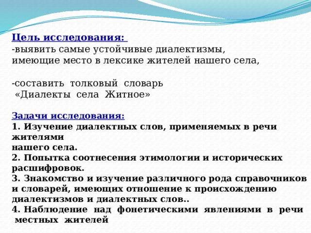 Цель исследования: -выявить самые устойчивые диалектизмы, имеющие место в лексике жителей нашего села, -составить толковый словарь  «Диалекты села Житное»  Задачи исследования:  1. Изучение диалектных слов, применяемых в речи жителями нашего села.  2. Попытка соотнесения этимологии и исторических расшифровок.  3. Знакомство и изучение различного рода справочников и словарей, имеющих отношение к происхождению диалектизмов и диалектных слов.. 4. Наблюдение над фонетическими явлениями в речи  местных жителей 