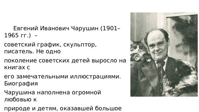  Евгений Иванович Чарушин (1901–1965 гг.) – советский график, скульптор, писатель. Не одно поколение советских детей выросло на книгах с его замечательными иллюстрациями. Биография Чарушина наполнена огромной любовью к природе и детям, оказавшей большое влияние на его творчество. 