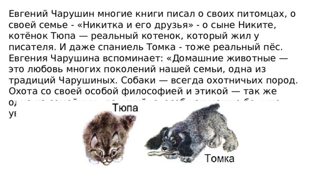 Евгений Чарушин многие книги писал о своих питомцах, о своей семье - «Никитка и его друзья» - о сыне Никите, котёнок Тюпа — реальный котенок, который жил у писателя. И даже спаниель Томка - тоже реальный пёс. Евгения Чарушина вспоминает: «Домашние животные — это любовь многих поколений нашей семьи, одна из традиций Чарушиных. Собаки — всегда охотничьих пород. Охота со своей особой философией и этикой — так же одна из семейных традиций, способ как можно больше увидеть и услышать в лесу, на озере или болоте». 