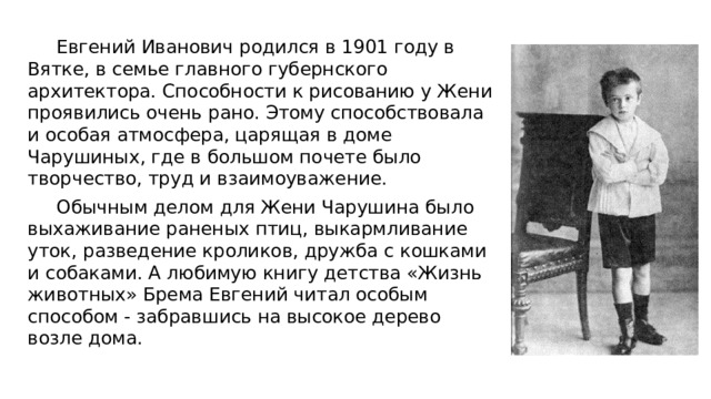  Евгений Иванович родился в 1901 году в Вятке, в семье главного губернского архитектора. Способности к рисованию у Жени проявились очень рано. Этому способствовала и особая атмосфера, царящая в доме Чарушиных, где в большом почете было творчество, труд и взаимоуважение. Обычным делом для Жени Чарушина было выхаживание раненых птиц, выкармливание уток, разведение кроликов, дружба с кошками и собаками. А любимую книгу детства «Жизнь животных» Брема Евгений читал особым способом - забравшись на высокое дерево возле дома. 