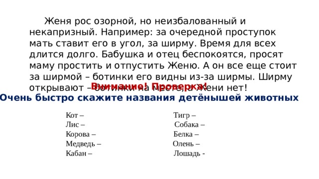  Женя рос озорной, но неизбалованный и некапризный. Например: за очередной проступок мать ставит его в угол, за ширму. Время для всех длится долго. Бабушка и отец беспокоятся, просят маму простить и отпустить Женю. А он все еще стоит за ширмой – ботинки его видны из-за ширмы. Ширму открывают – ботинки на месте, а Жени нет! Внимание! Проверка! Очень быстро скажите названия детёнышей животных Кот – Тигр – Лис – Собака – Корова – Белка – Медведь – Олень – Кабан – Лошадь - 