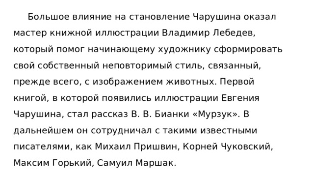  Большое влияние на становление Чарушина оказал мастер книжной иллюстрации Владимир Лебедев, который помог начинающему художнику сформировать свой собственный неповторимый стиль, связанный, прежде всего, с изображением животных. Первой книгой, в которой появились иллюстрации Евгения Чарушина, стал рассказ В. В. Бианки «Мурзук». В дальнейшем он сотрудничал с такими известными писателями, как Михаил Пришвин, Корней Чуковский, Максим Горький, Самуил Маршак. 