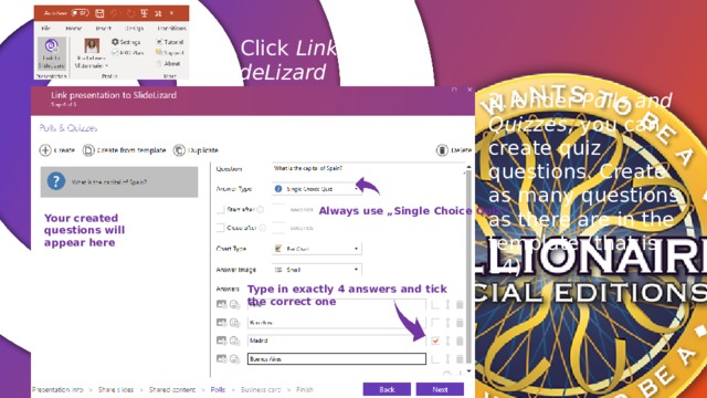 1. Click Link to SlideLizard 2. Under Polls and Quizzes , you can create quiz questions. Create as many questions as there are in the template (that is 14) Always use „Single Choice Quiz“ Your created questions will appear here Type in exactly 4 answers and tick the correct one 