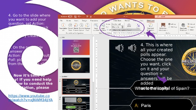 4. Go to the slide where you want to add your question, set Action : Conduct poll; Poll : pick one of the questions you previously created here 5. On the next slide (answer slide!), set Action : Show poll results; Poll : pick the question from the previous slide 6. Now it‘s time to play! If you need help on how to conduct the presentation, please watch: https://www.youtube.com/watch?v=xJNWM34J-YA  4. This is where all your created polls appear. Choose the one you want, click on it and your question + answers will be added automatically! 