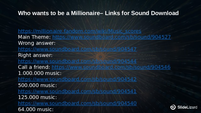 Who wants to be a Millionaire– Links for Sound Download https://millionaire.fandom.com/wiki/Music_scores Main Theme: https://www.soundboard.com/sb/sound/904527 Wrong answer: https://www.soundboard.com/sb/sound/904547 Right answer: https://www.soundboard.com/sb/sound/904544 Call a friend: https://www.soundboard.com/sb/sound/904546 1.000.000 music: https://www.soundboard.com/sb/sound/904542 500.000 music: https://www.soundboard.com/sb/sound/904541 125.000 music: https://www.soundboard.com/sb/sound/904540 64.000 music: https://www.soundboard.com/sb/sound/904539 2.000 – 30.000 music: https://www.soundboard.com/sb/sound/904538 50 – 1000 music: https://www.soundboard.com/sb/sound/904537 Start sound: https://www.soundboard.com/sb/sound/904536 