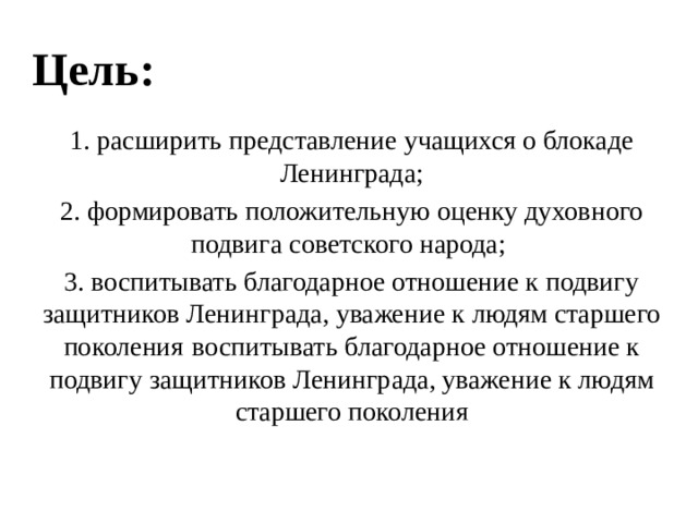 Цель: 1. расширить представление учащихся о блокаде Ленинграда; 2. формировать положительную оценку духовного подвига советского народа; 3. воспитывать благодарное отношение к подвигу защитников Ленинграда, уважение к людям старшего поколения  воспитывать благодарное отношение к подвигу защитников Ленинграда, уважение к людям старшего поколения 