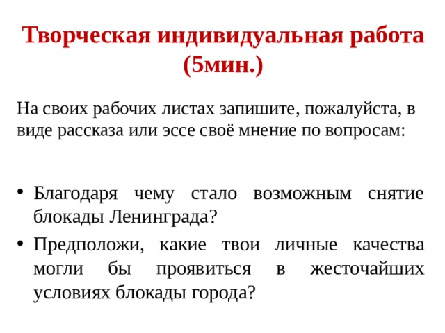 Творческая индивидуальная работа  (5мин.) На своих рабочих листах запишите, пожалуйста, в виде рассказа или эссе своё мнение по вопросам: Благодаря чему стало возможным снятие блокады Ленинграда? Предположи, какие твои личные качества могли бы проявиться в жесточайших условиях блокады города?  