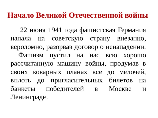 Начало Великой Отечественной войны    22 июня 1941 года фашистская Германия напала на советскую страну внезапно, вероломно, разорвав договор о ненападении.  Фашизм пустил на нас всю хорошо рассчитанную машину войны, продумав в своих коварных планах все до мелочей, вплоть до пригласительных билетов на банкеты победителей в Москве и Ленинграде . 