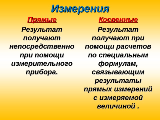 Измерения Прямые Косвенные Результат получают непосредственно при помощи измерительного прибора. Результат получают при помощи расчетов по специальным формулам, связывающим результаты прямых измерений с измеряемой величиной . 