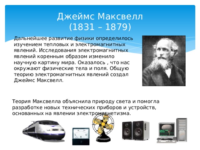 Джеймс Максвелл  (1831 – 1879) Дальнейшее развитие физики определилось изучением тепловых и электромагнитных явлений. Исследования электромагнитных явлений коренным образом изменило научную картину мира. Оказалось , что нас окружают физические тела и поля. Общую теорию электромагнитных явлений создал Джеймс Максвелл. Теория Максвелла объяснила природу света и помогла разработке новых технических приборов и устройств, основанных на явлении электромагнетизма.  