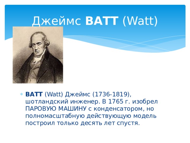 Джеймс ВАТТ (Watt)     ВАТТ (Watt) Джеймс (1736-1819), шотландский инженер. В 1765 г. изобрел ПАРОВУЮ МАШИНУ с конденсатором, но полномасштабную действующую модель построил только десять лет спустя. 