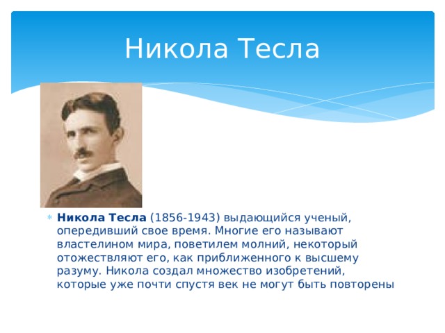 Никола Тесла      Никола Тесла (1856-1943) выдающийся ученый, опередивший свое время. Многие его называют властелином мира, поветилем молний, некоторый отожествляют его, как приближенного к высшему разуму. Никола создал множество изобретений, которые уже почти спустя век не могут быть повторены 