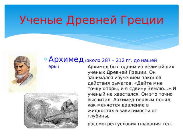Ученые Древней Греции Архимед  ( около 287 – 212 гг. до нашей эры ) Архимед  ( около 287 – 212 гг. до нашей эры ) Архимед  ( около 287 – 212 гг. до нашей эры ) Архимед  ( около 287 – 212 гг. до нашей эры ) Архимед  ( около 287 – 212 гг. до нашей эры ) Архимед был одним из величайших ученых Древней Греции. Он занимался изучением законов действия рычагов. «Дайте мне точку опоры, и я сдвину Землю…».И ученый не хвастался. Он это точно высчитал. Архимед первым понял, как меняется давление в жидкостях в зависимости от глубины, рассмотрел условия плавания тел.  