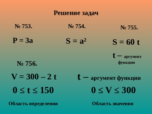 Решение задач № 753. № 754. № 75 5 . Р = 3а  S = а²  S = 60 t t –  аргумент функции  № 756. t –  аргумент функции   V = 300 – 2 t 0 ≤ t ≤ 150  0 ≤ V ≤ 300 Область определения Область значения   