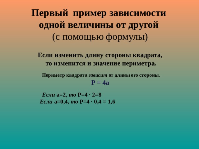 Первый пример зависимости  одной величины от другой   (с помощью формулы) Если изменить длину стороны квадрата, то изменится и значение периметра.   Периметр квадрата зависит от длины его стороны. Р = 4а   Если  а=2, то Р=4 · 2=8   Если  а=0,4, то Р=4 · 0,4 = 1,6 