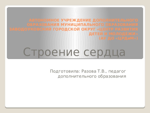АВТОНОМНОЕ УЧРЕЖДЕНИЕ ДОПОЛНИТЕЛЬНОГО ОБРАЗОВАНИЯ МУНИЦИПАЛЬНОГО ОБРАЗОВАНИЯ ЗАВОДОУКОВСКИЙ ГОРОДСКОЙ ОКРУГ «ЦЕНТР РАЗВИТИЯ ДЕТЕЙ И МОЛОДЁЖИ»  (АУ ДО «ЦРДиМ») Строение сердца Подготовила: Разова Т.В., педагог дополнительного образования 