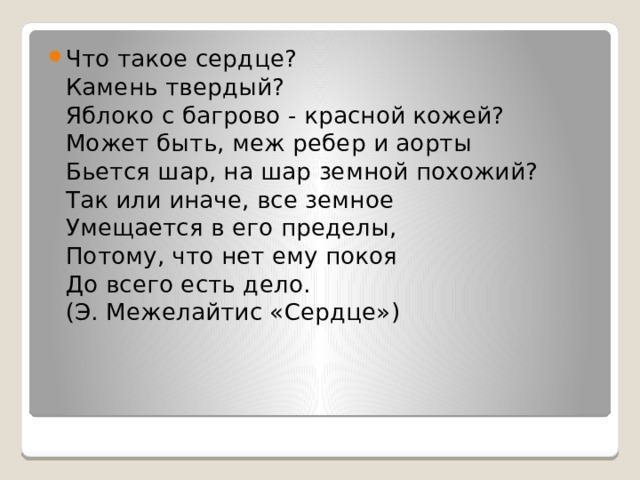 Что такое сердце?  Камень твердый?  Яблоко с багрово - красной кожей?  Может быть, меж ребер и аорты  Бьется шар, на шар земной похожий?  Так или иначе, все земное  Умещается в его пределы,  Потому, что нет ему покоя  До всего есть дело.  (Э. Межелайтис «Сердце») 