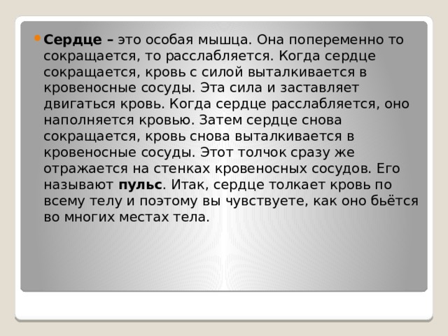 Сердце –  это особая мышца. Она попеременно то сокращается, то расслабляется. Когда сердце сокращается, кровь с силой выталкивается в кровеносные сосуды. Эта сила и заставляет двигаться кровь. Когда сердце расслабляется, оно наполняется кровью. Затем сердце снова сокращается, кровь снова выталкивается в кровеносные сосуды. Этот толчок сразу же отражается на стенках кровеносных сосудов. Его называют  пульс . Итак, сердце толкает кровь по всему телу и поэтому вы чувствуете, как оно бьётся во многих местах тела. 