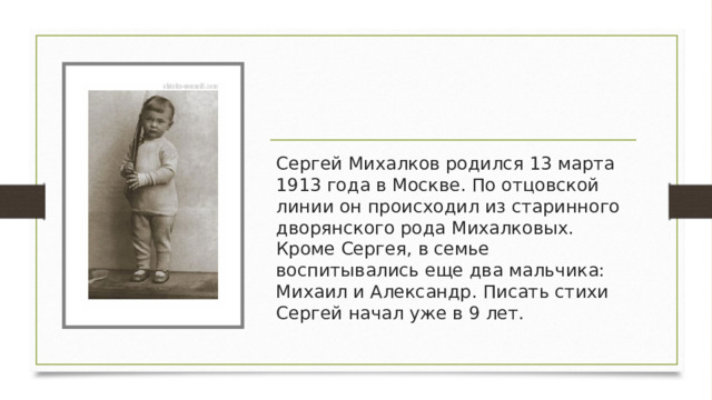 Сергей Михалков родился 13 марта 1913 года в Москве. По отцовской линии он происходил из старинного дворянского рода Михалковых. Кроме Сергея, в семье воспитывались еще два мальчика: Михаил и Александр. Писать стихи Сергей начал уже в 9 лет. 
