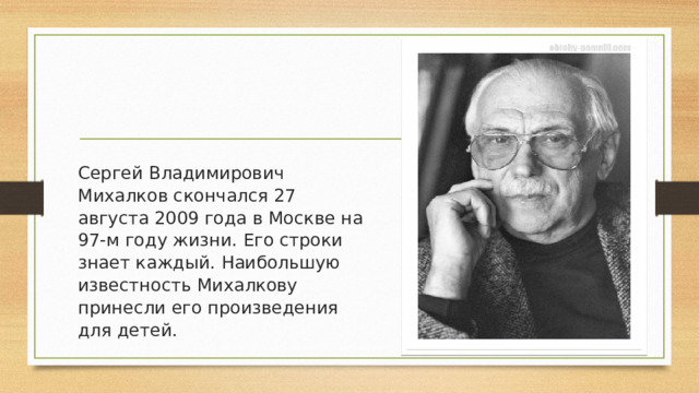 Сергей Владимирович Михалков скончался 27 августа 2009 года в Москве на 97-м году жизни. Его строки знает каждый. Наибольшую известность Михалкову принесли его произведения для детей.  