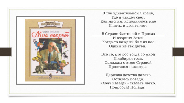 В той удивительной Стране,  Где я увидел свет,  Как многим, исполнялось мне  И пять, и десять лет.    В Стране Фантазий и Проказ  И озорных Затей  Когда-то каждый был из нас  Одним из тех детей.    Все те, кто рос тогда со мной  И набирал года,  Однажды с этою Страной  Простился навсегда.    Держава детства далеко  Осталась позади.  «Хочу назад!» - сказать легко.  Попробуй! Попади!  