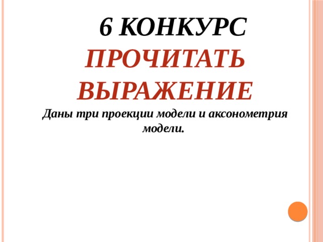  6 конкурс  Прочитать выражение  Даны три проекции модели и аксонометрия модели.    